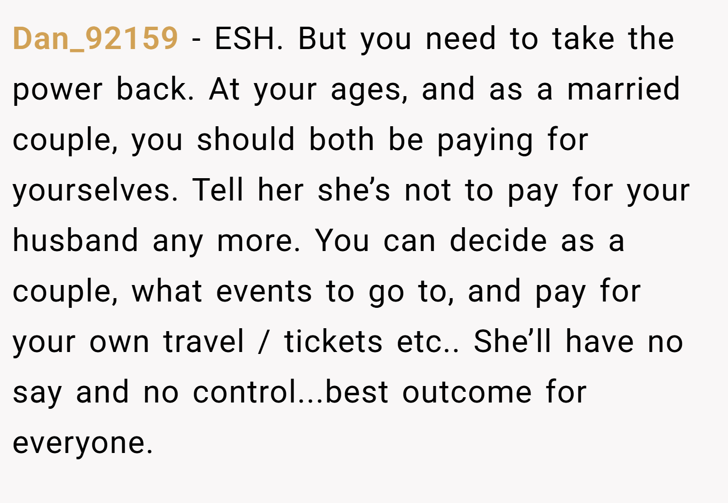 Dan_92159 − ESH. But you need to take the power back. At your ages, and as a married couple, you should both be paying for yourselves. Tell her she’s not to pay for your husband any more. You can decide as a couple, what events to go to, and pay for your own travel / tickets etc.. She’ll have no say and no control...best outcome for everyone.
