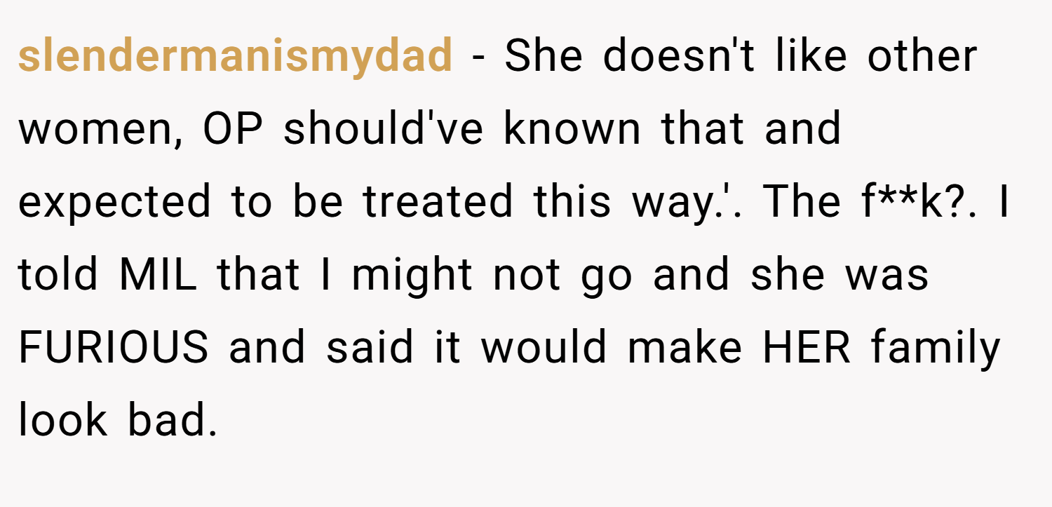 slendermanismydad − She doesn't like other women, OP should've known that and expected to be treated this way.'. The f**k?. I told MIL that I might not go and she was FURIOUS and said it would make HER family look bad.