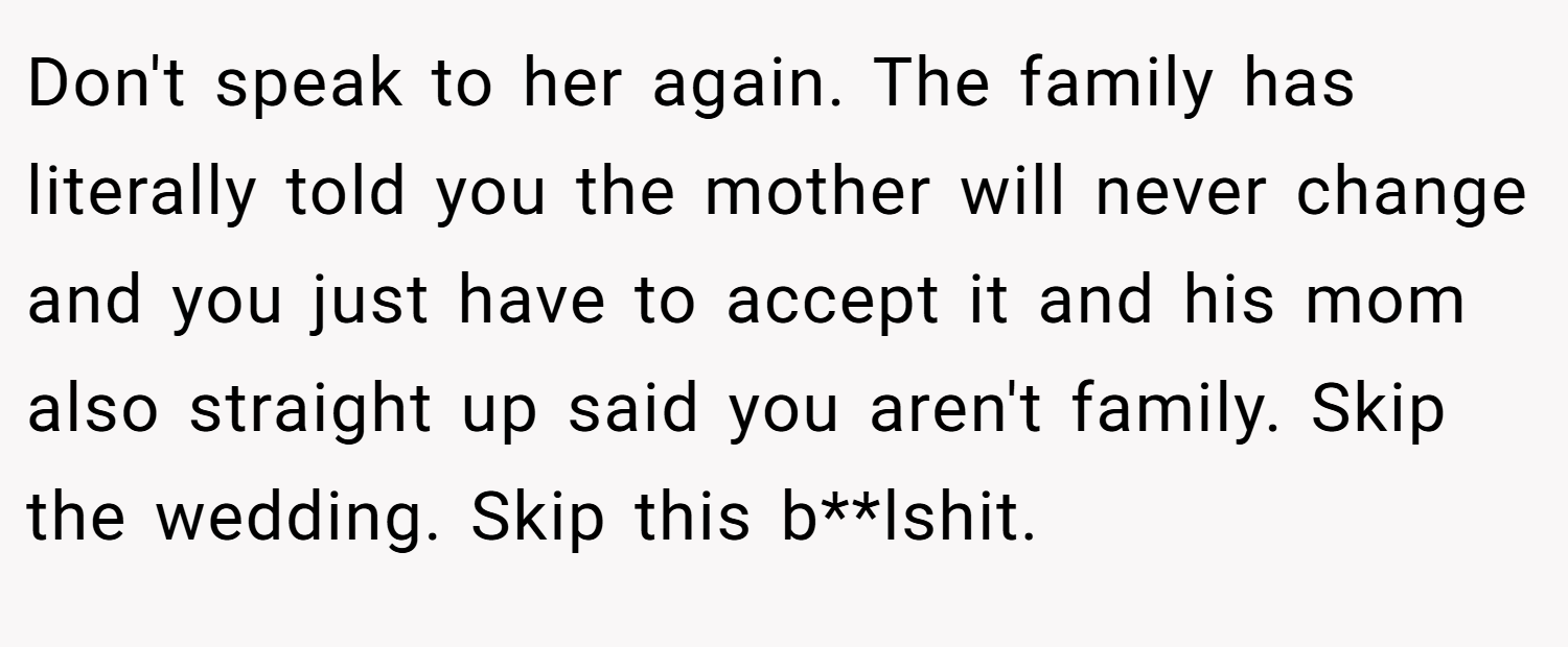 Don't speak to her again. The family has literally told you the mother will never change and you just have to accept it and his mom also straight up said you aren't family. Skip the wedding. Skip this b**lshit.