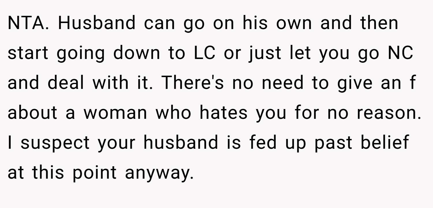 NTA. Husband can go on his own and then start going down to LC or just let you go NC and deal with it. There's no need to give an f about a woman who hates you for no reason. I suspect your husband is fed up past belief at this point anyway.