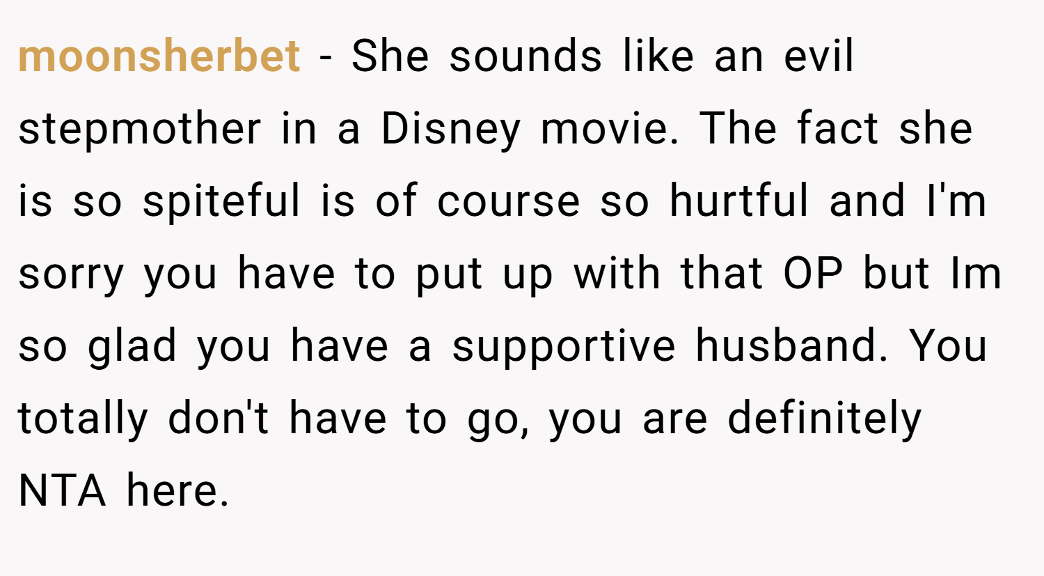 moonsherbet − She sounds like an evil stepmother in a Disney movie. The fact she is so spiteful is of course so hurtful and I'm sorry you have to put up with that OP but Im so glad you have a supportive husband. You totally don't have to go, you are definitely NTA here.