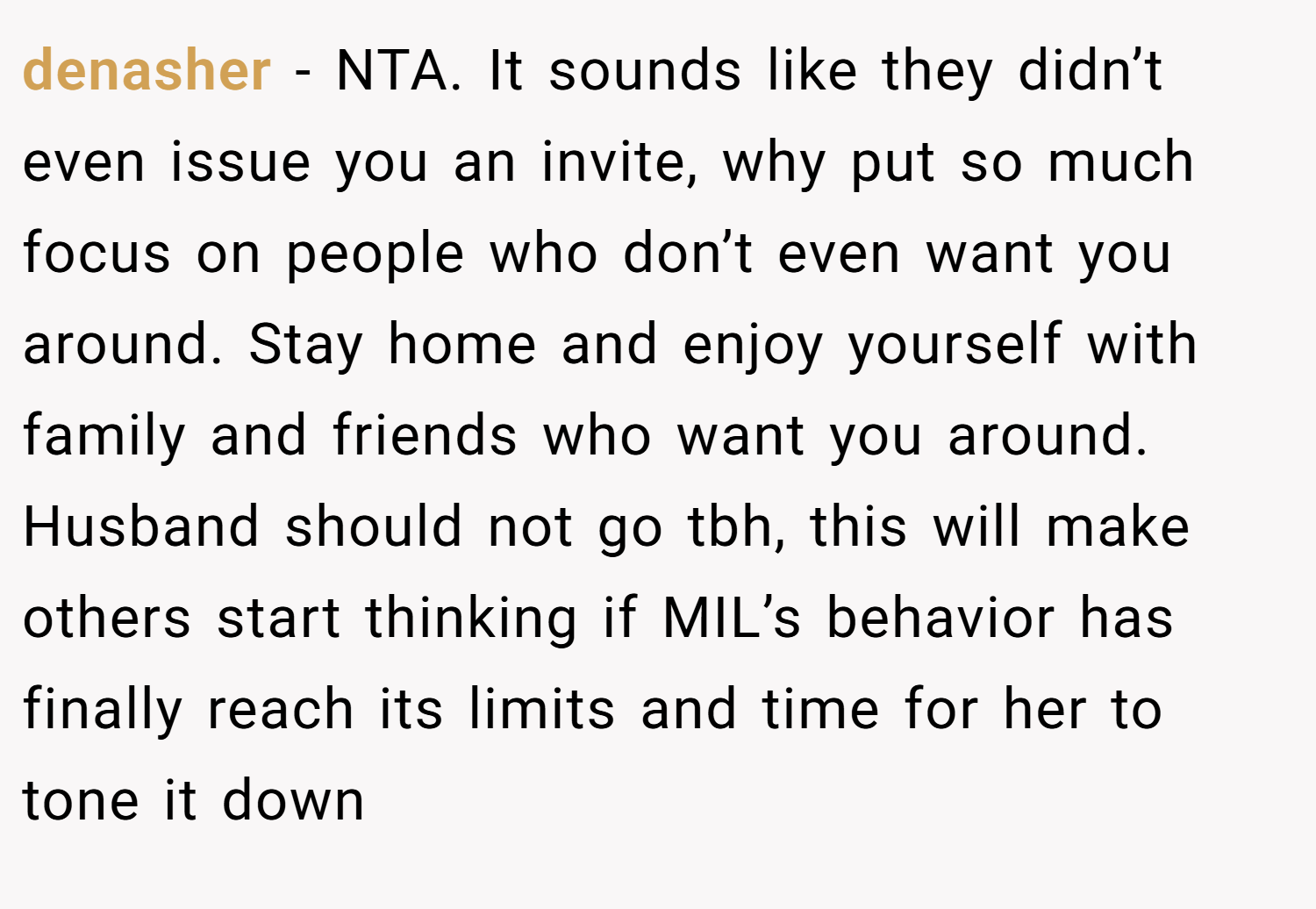 denasher − NTA. It sounds like they didn’t even issue you an invite, why put so much focus on people who don’t even want you around. Stay home and enjoy yourself with family and friends who want you around. Husband should not go tbh, this will make others start thinking if MIL’s behavior has finally reach its limits and time for her to tone it down