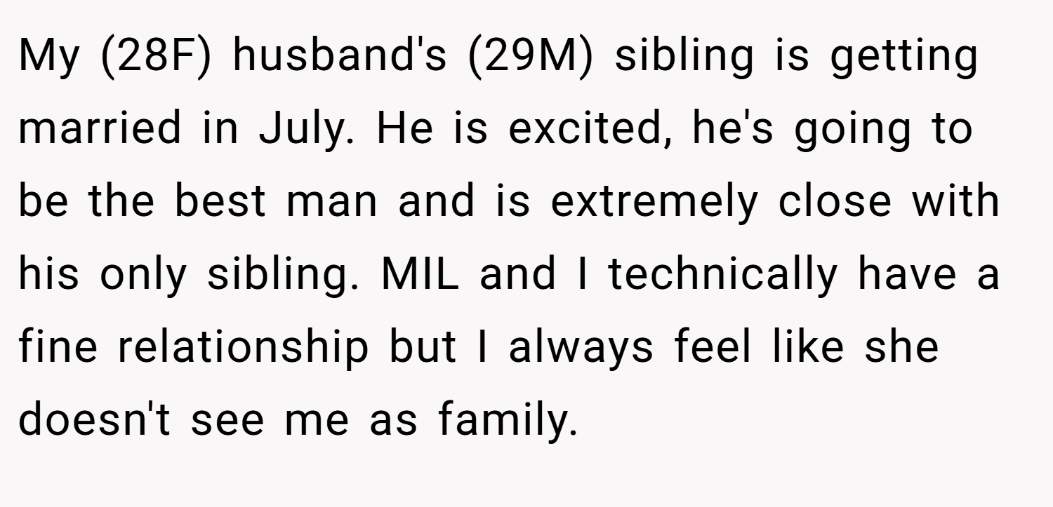 My (28F) husband's (29M) sibling is getting married in July. He is excited, he's going to be the best man and is extremely close with his only sibling. MIL and I technically have a fine relationship but I always feel like she doesn't see me as family.