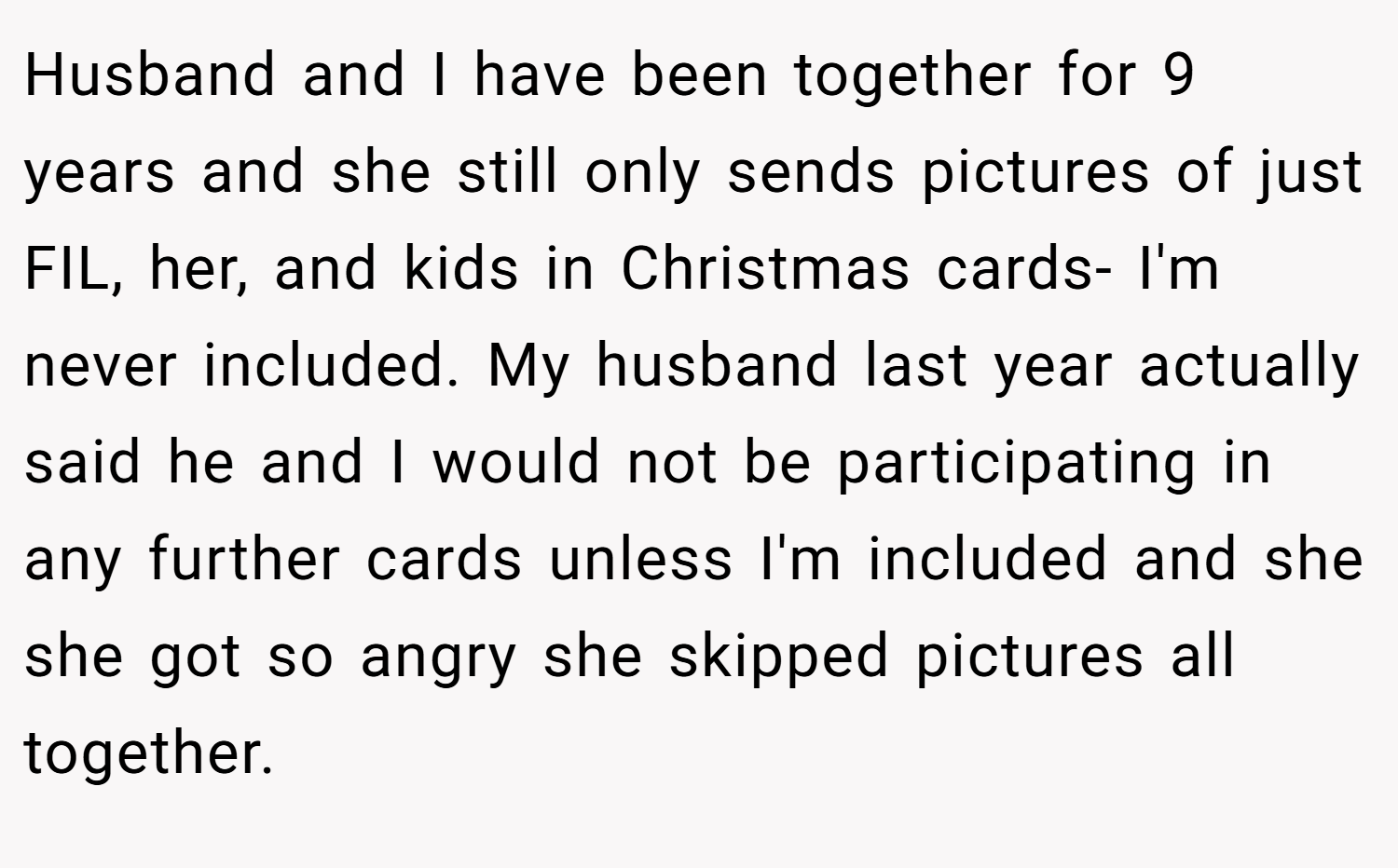Husband and I have been together for 9 years and she still only sends pictures of just FIL, her, and kids in Christmas cards- I'm never included. My husband last year actually said he and I would not be participating in any further cards unless I'm included and she she got so angry she skipped pictures all together.