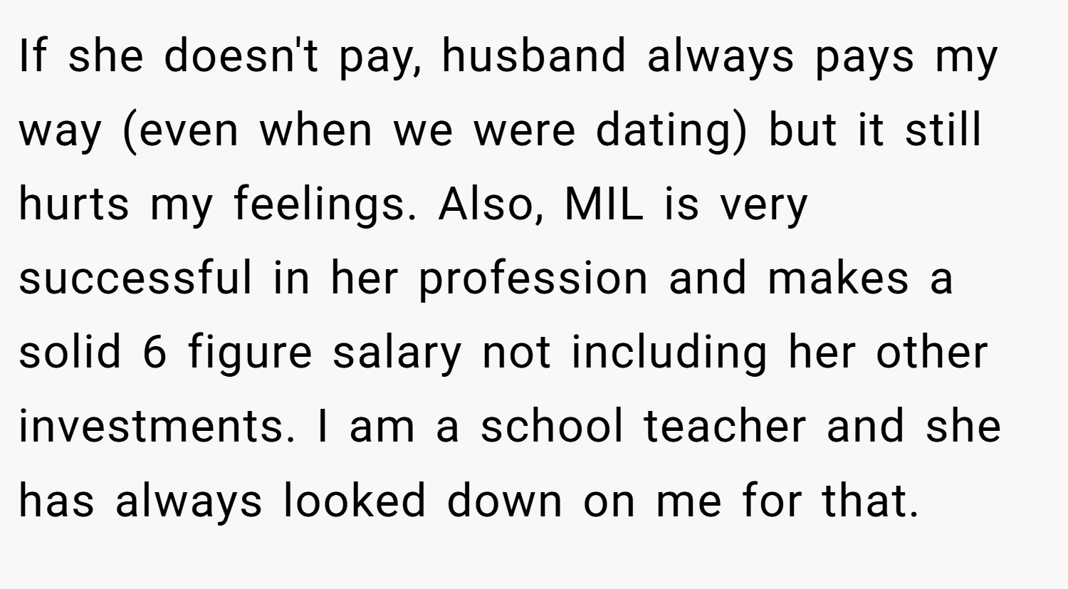 If she doesn't pay, husband always pays my way (even when we were dating) but it still hurts my feelings. Also, MIL is very successful in her profession and makes a solid 6 figure salary not including her other investments. I am a school teacher and she has always looked down on me for that.