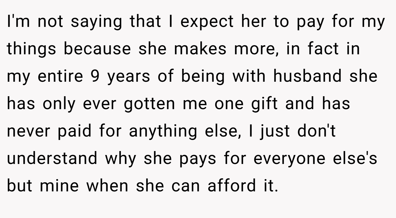 I'm not saying that I expect her to pay for my things because she makes more, in fact in my entire 9 years of being with husband she has only ever gotten me one gift and has never paid for anything else, I just don't understand why she pays for everyone else's but mine when she can afford it.