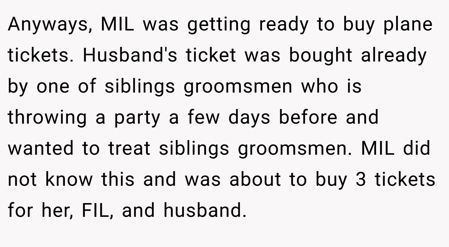 Anyways, MIL was getting ready to buy plane tickets. Husband's ticket was bought already by one of siblings groomsmen who is throwing a party a few days before and wanted to treat siblings groomsmen. MIL did not know this and was about to buy 3 tickets for her, FIL, and husband.