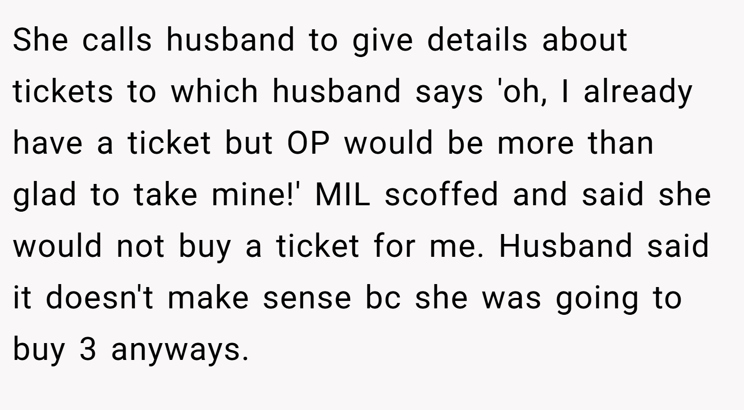 She calls husband to give details about tickets to which husband says 'oh, I already have a ticket but OP would be more than glad to take mine!' MIL scoffed and said she would not buy a ticket for me. Husband said it doesn't make sense bc she was going to buy 3 anyways.
