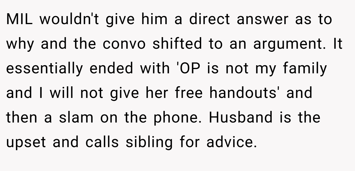 MIL wouldn't give him a direct answer as to why and the convo shifted to an argument. It essentially ended with 'OP is not my family and I will not give her free handouts' and then a slam on the phone. Husband is the upset and calls sibling for advice.