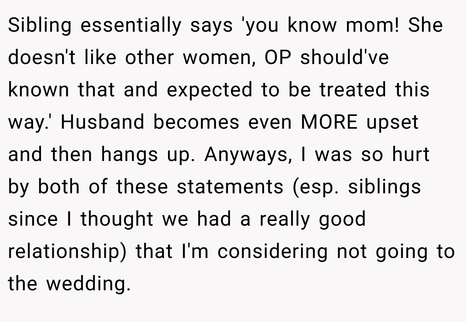 Sibling essentially says 'you know mom! She doesn't like other women, OP should've known that and expected to be treated this way.' Husband becomes even MORE upset and then hangs up. Anyways, I was so hurt by both of these statements (esp. siblings since I thought we had a really good relationship) that I'm considering not going to the wedding.