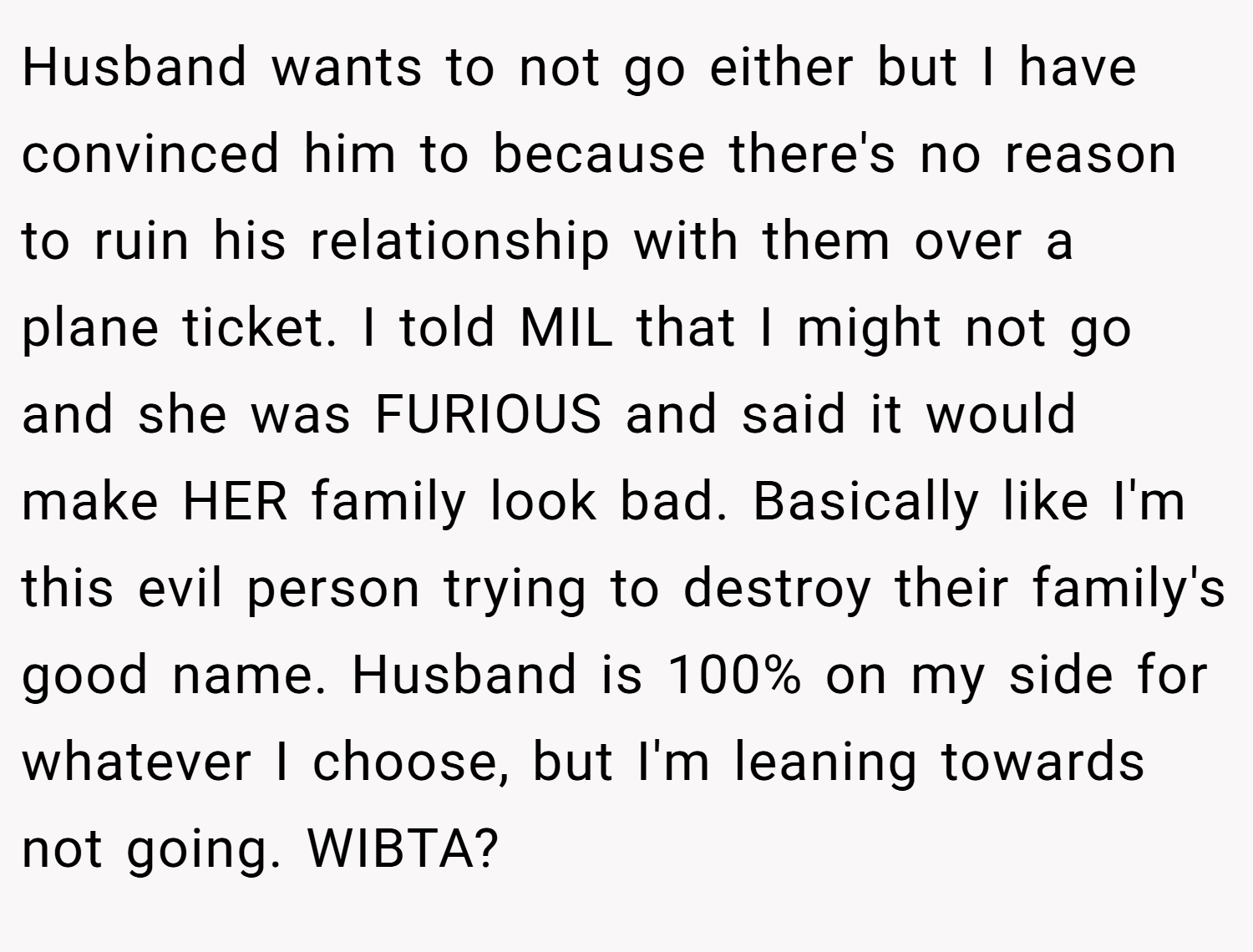 Husband wants to not go either but I have convinced him to because there's no reason to ruin his relationship with them over a plane ticket. I told MIL that I might not go and she was FURIOUS and said it would make HER family look bad. Basically like I'm this evil person trying to destroy their family's good name. Husband is 100% on my side for whatever I choose, but I'm leaning towards not going. WIBTA?