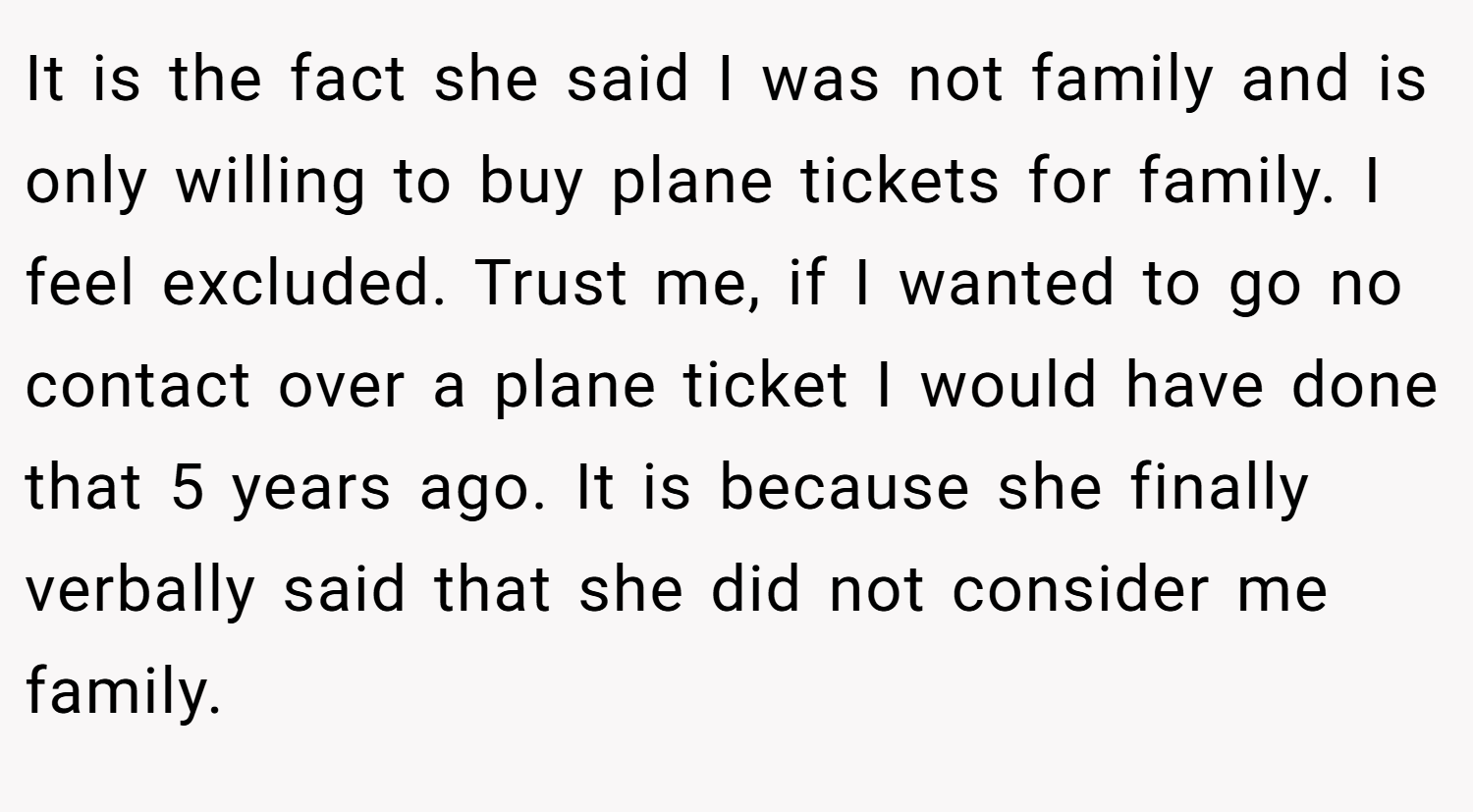 It is the fact she said I was not family and is only willing to buy plane tickets for family. I feel excluded. Trust me, if I wanted to go no contact over a plane ticket I would have done that 5 years ago. It is because she finally verbally said that she did not consider me family.