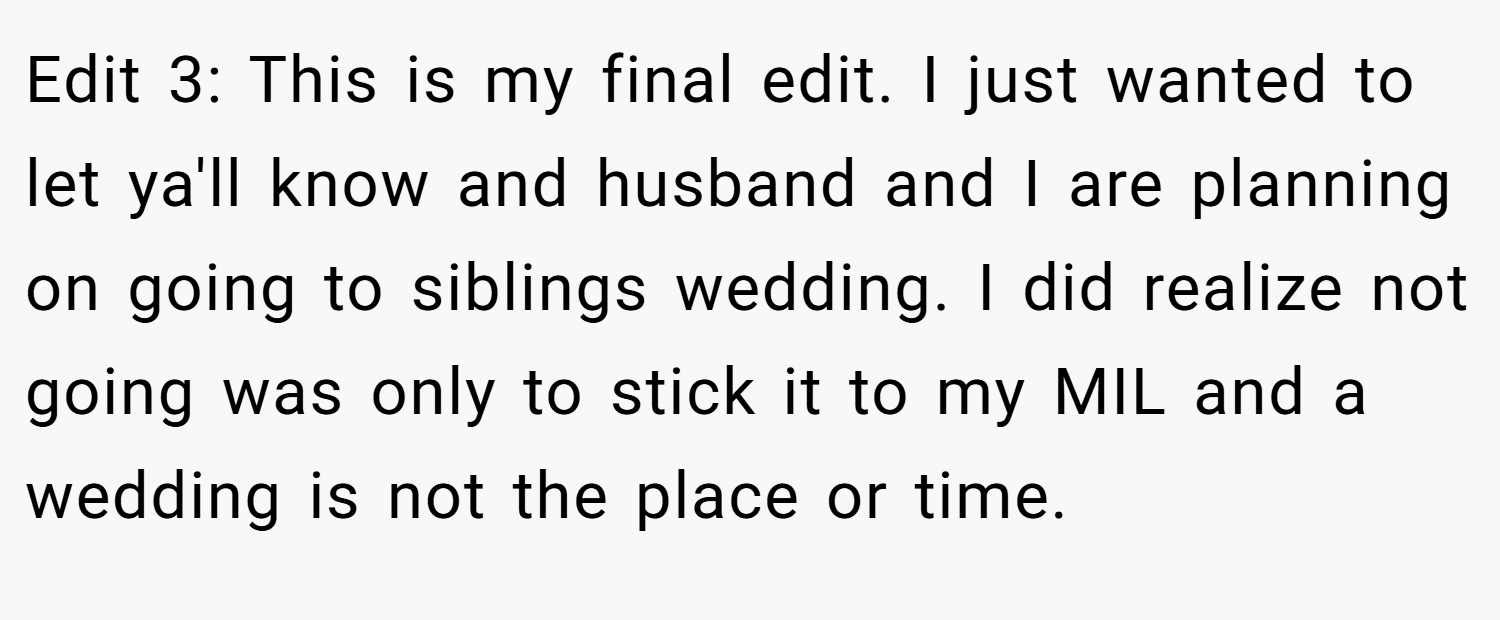 Edit 3: This is my final edit. I just wanted to let ya'll know and husband and I are planning on going to siblings wedding. I did realize not going was only to stick it to my MIL and a wedding is not the place or time.