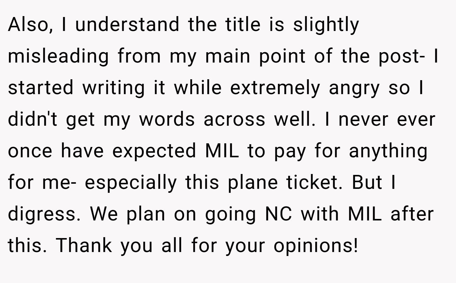 Also, I understand the title is slightly misleading from my main point of the post- I started writing it while extremely angry so I didn't get my words across well. I never ever once have expected MIL to pay for anything for me- especially this plane ticket. But I digress. We plan on going NC with MIL after this. Thank you all for your opinions!