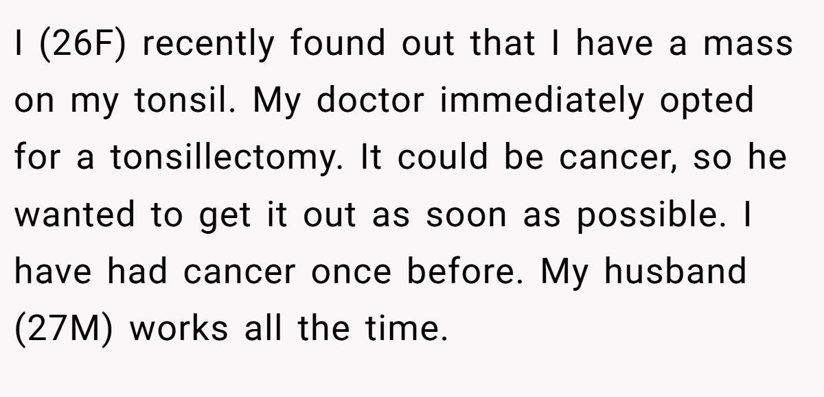 I (26F) recently found out that I have a mass on my tonsil. My doctor immediately opted for a tonsillectomy. It could be cancer, so he wanted to get it out as soon as possible. I have had cancer once before. My husband (27M) works all the time.