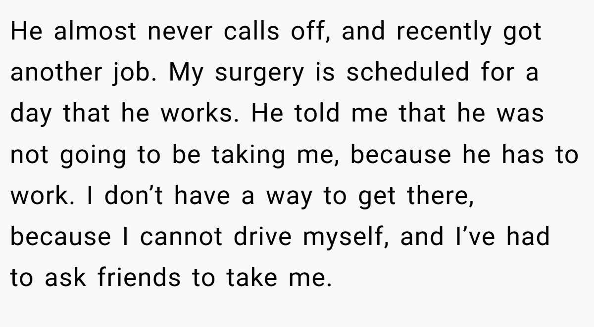 He almost never calls off, and recently got another job. My surgery is scheduled for a day that he works. He told me that he was not going to be taking me, because he has to work. I don’t have a way to get there, because I cannot drive myself, and I’ve had to ask friends to take me.