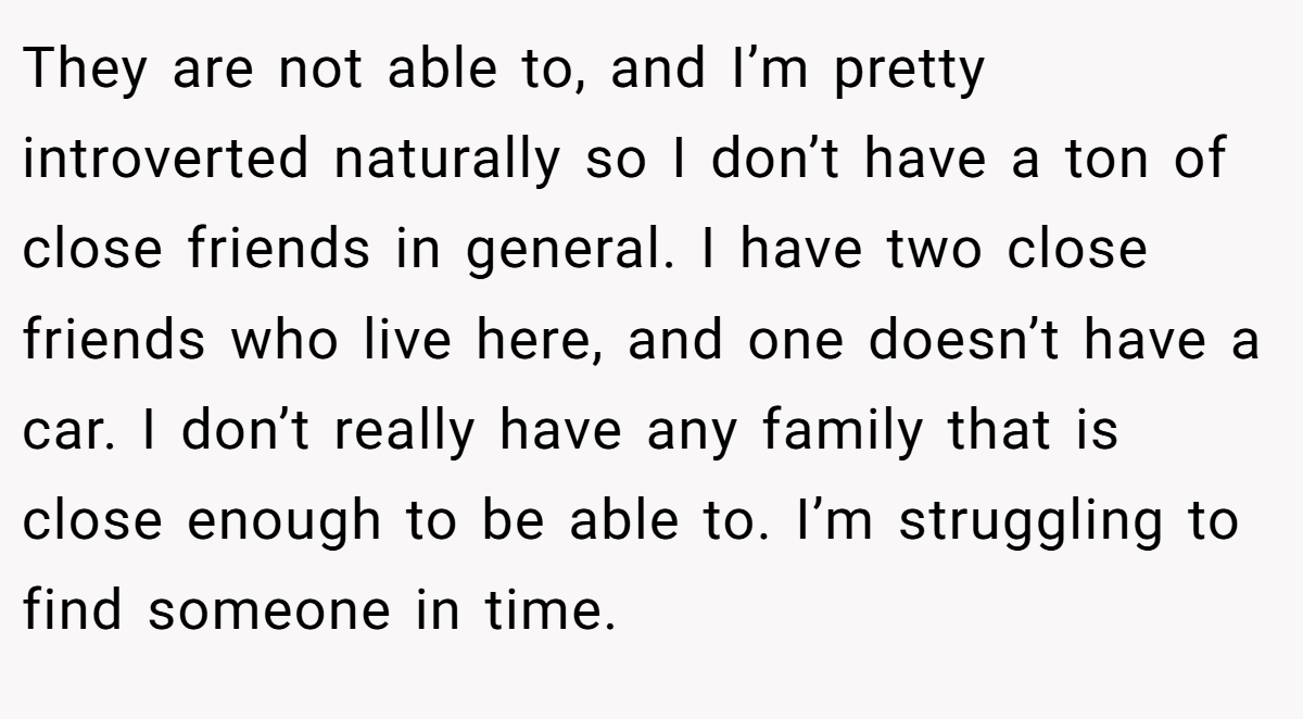 They are not able to, and I’m pretty introverted naturally so I don’t have a ton of close friends in general. I have two close friends who live here, and one doesn’t have a car. I don’t really have any family that is close enough to be able to. I’m struggling to find someone in time.