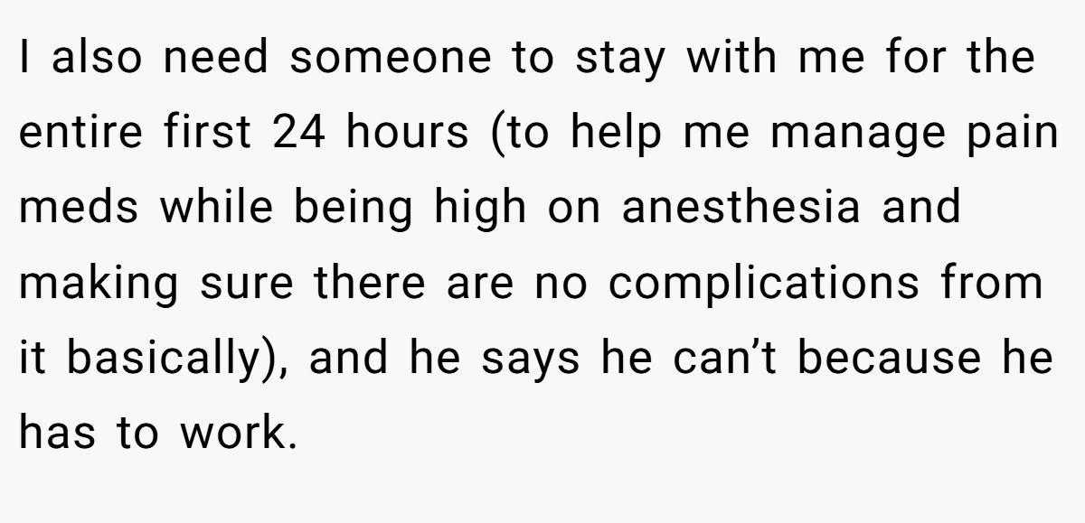I also need someone to stay with me for the entire first 24 hours (to help me manage pain meds while being high on anesthesia and making sure there are no complications from it basically), and he says he can’t because he has to work.