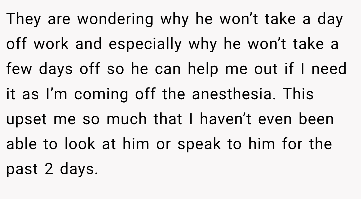 They are wondering why he won’t take a day off work and especially why he won’t take a few days off so he can help me out if I need it as I’m coming off the anesthesia. This upset me so much that I haven’t even been able to look at him or speak to him for the past 2 days.