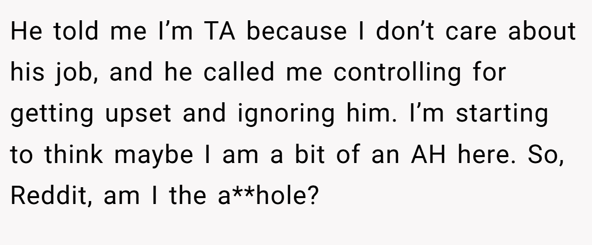 He told me I’m TA because I don’t care about his job, and he called me controlling for getting upset and ignoring him. I’m starting to think maybe I am a bit of an AH here. So, Reddit, am I the a**hole?