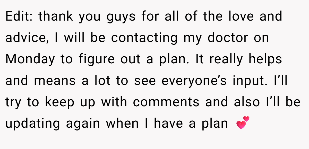 Edit: thank you guys for all of the love and advice, I will be contacting my doctor on Monday to figure out a plan. It really helps and means a lot to see everyone’s input. I’ll try to keep up with comments and also I’ll be updating again when I have a plan 💕