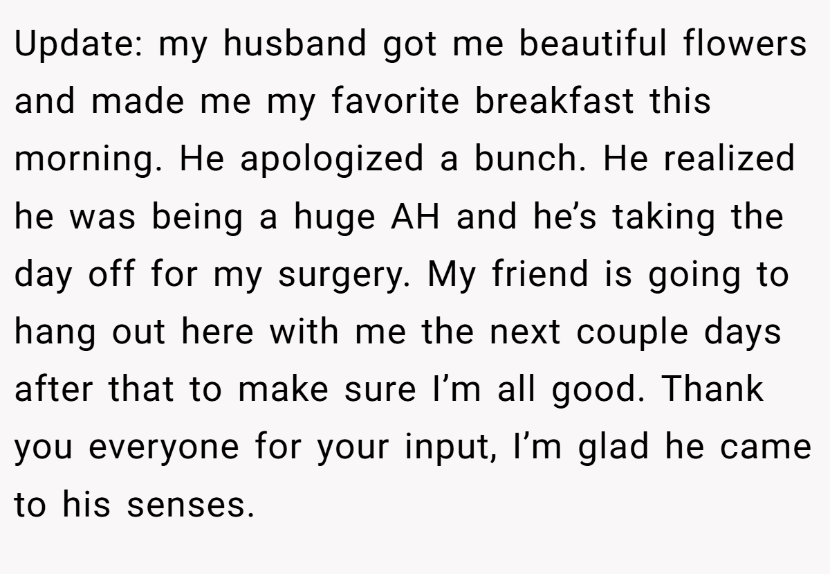 Update: my husband got me beautiful flowers and made me my favorite breakfast this morning. He apologized a bunch. He realized he was being a huge AH and he’s taking the day off for my surgery. My friend is going to hang out here with me the next couple days after that to make sure I’m all good. Thank you everyone for your input, I’m glad he came to his senses.