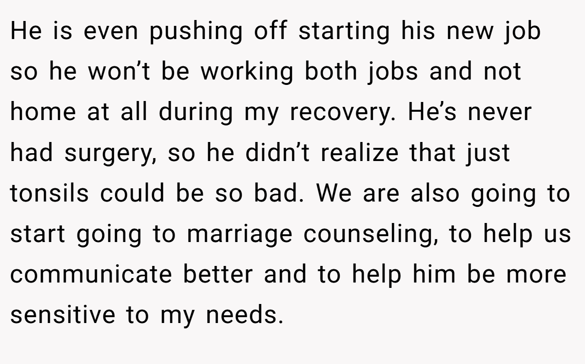 He is even pushing off starting his new job so he won’t be working both jobs and not home at all during my recovery. He’s never had surgery, so he didn’t realize that just tonsils could be so bad. We are also going to start going to marriage counseling, to help us communicate better and to help him be more sensitive to my needs.