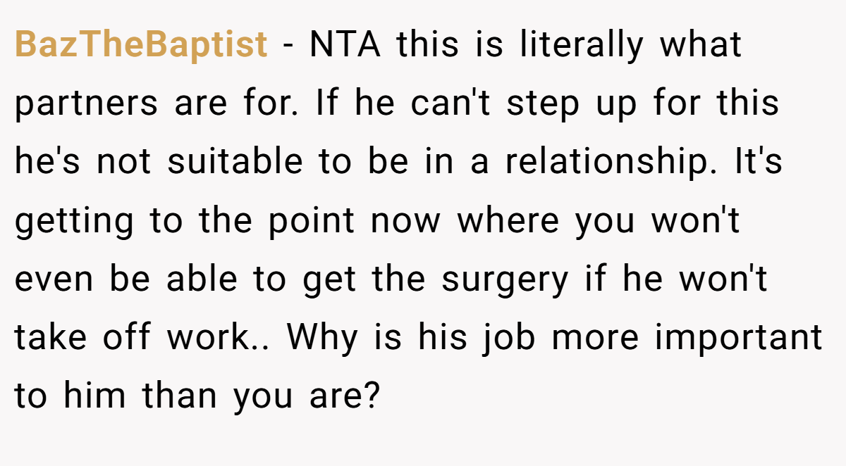 BazTheBaptist - NTA this is literally what partners are for. If he can't step up for this he's not suitable to be in a relationship. It's getting to the point now where you won't even be able to get the surgery if he won't take off work.. Why is his job more important to him than you are?