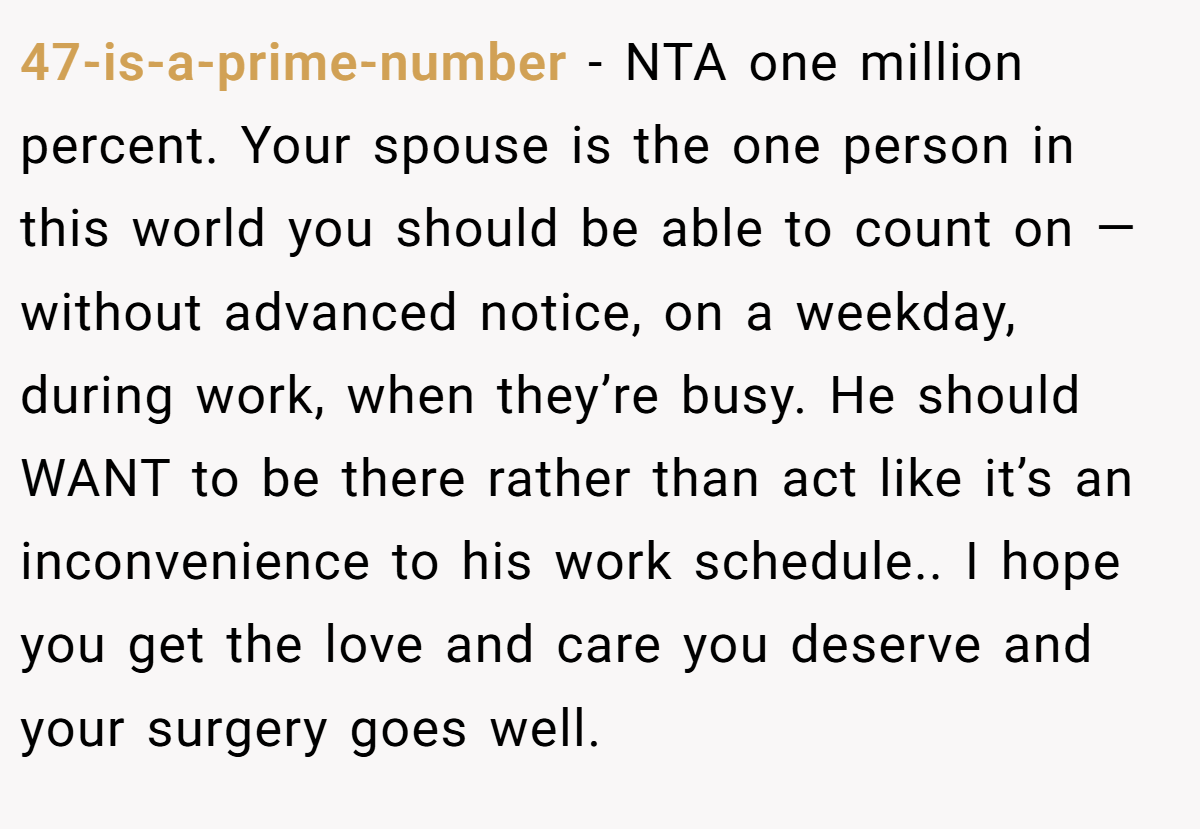 47-is-a-prime-number - NTA one million percent. Your spouse is the one person in this world you should be able to count on — without advanced notice, on a weekday, during work, when they’re busy. He should WANT to be there rather than act like it’s an inconvenience to his work schedule.. I hope you get the love and care you deserve and your surgery goes well.