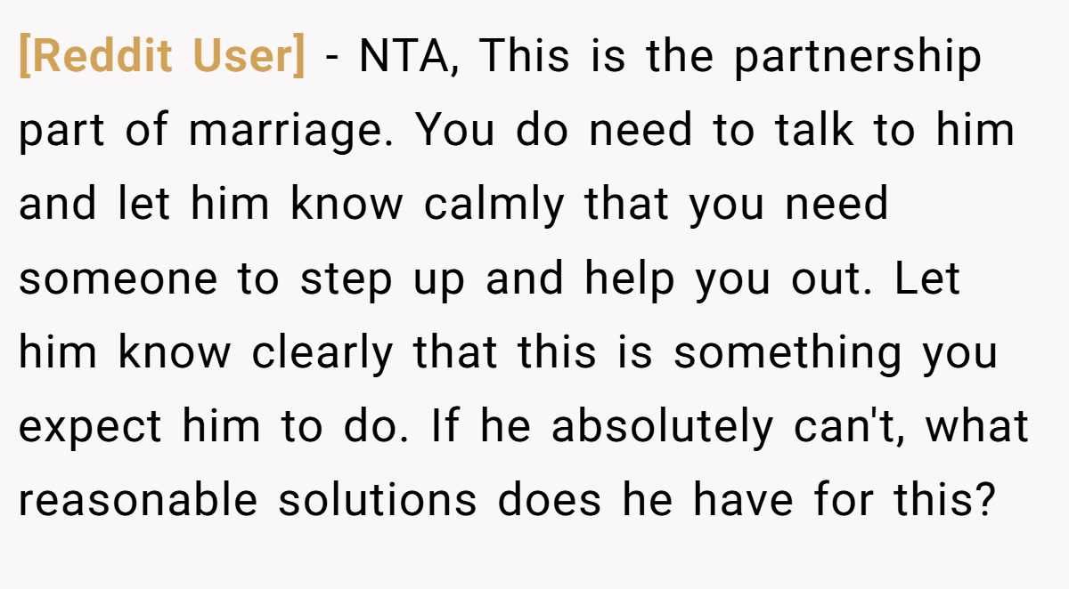 [Reddit User] - NTA, This is the partnership part of marriage. You do need to talk to him and let him know calmly that you need someone to step up and help you out. Let him know clearly that this is something you expect him to do. If he absolutely can't, what reasonable solutions does he have for this?