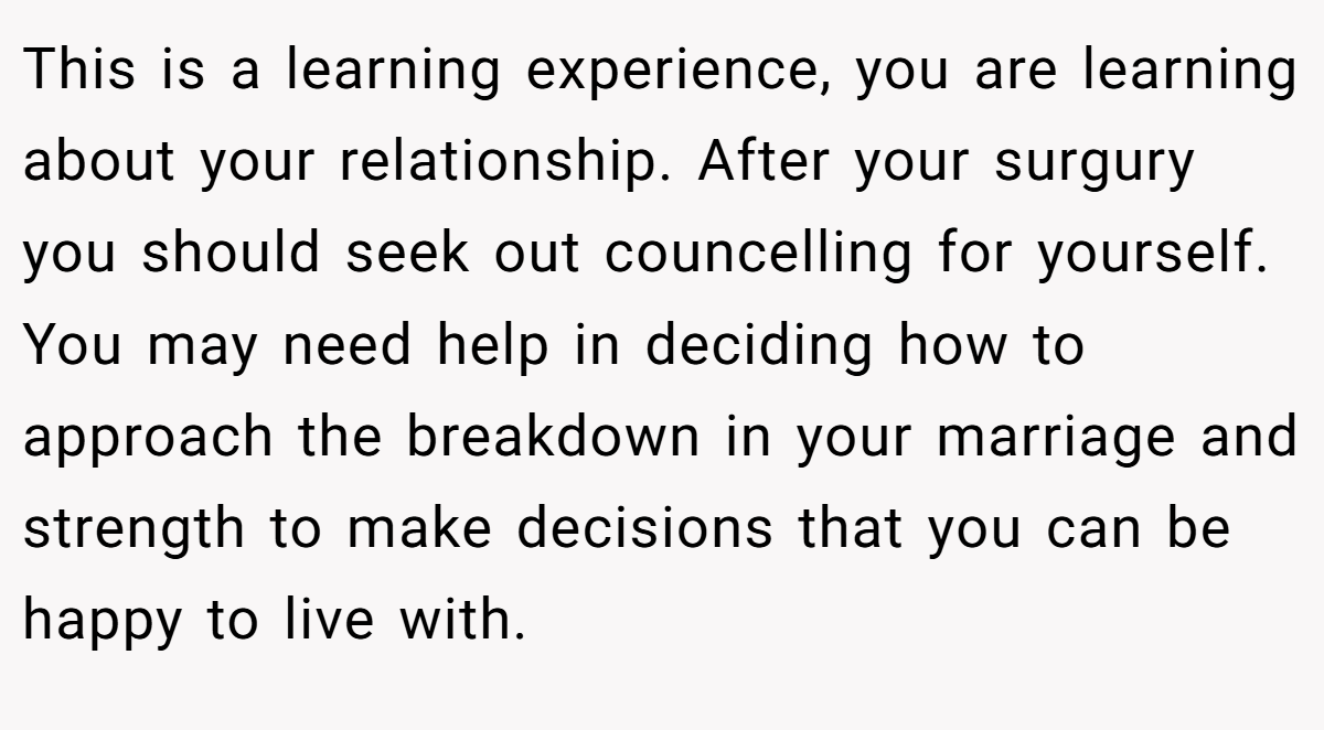 This is a learning experience, you are learning about your relationship. After your surgury you should seek out councelling for yourself. You may need help in deciding how to approach the breakdown in your marriage and strength to make decisions that you can be happy to live with.