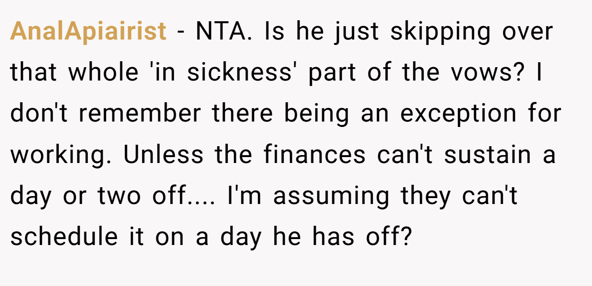 AnalApiairist - NTA. Is he just skipping over that whole 'in sickness' part of the vows? I don't remember there being an exception for working. Unless the finances can't sustain a day or two off.... I'm assuming they can't schedule it on a day he has off?
