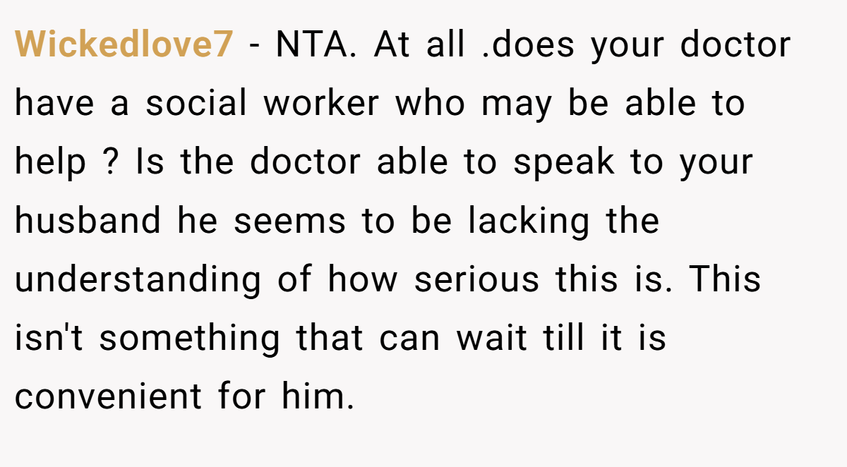 Wickedlove7 - NTA. At all .does your doctor have a social worker who may be able to help ? Is the doctor able to speak to your husband he seems to be lacking the understanding of how serious this is. This isn't something that can wait till it is convenient for him.