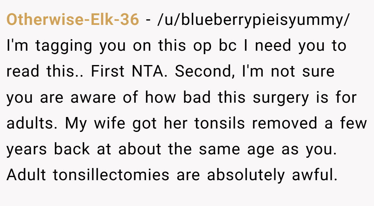 Otherwise-Elk-36 - /u/blueberrypieisyummy/ I'm tagging you on this op bc I need you to read this.. First NTA. Second, I'm not sure you are aware of how bad this surgery is for adults. My wife got her tonsils removed a few years back at about the same age as you. Adult tonsillectomies are absolutely awful.
