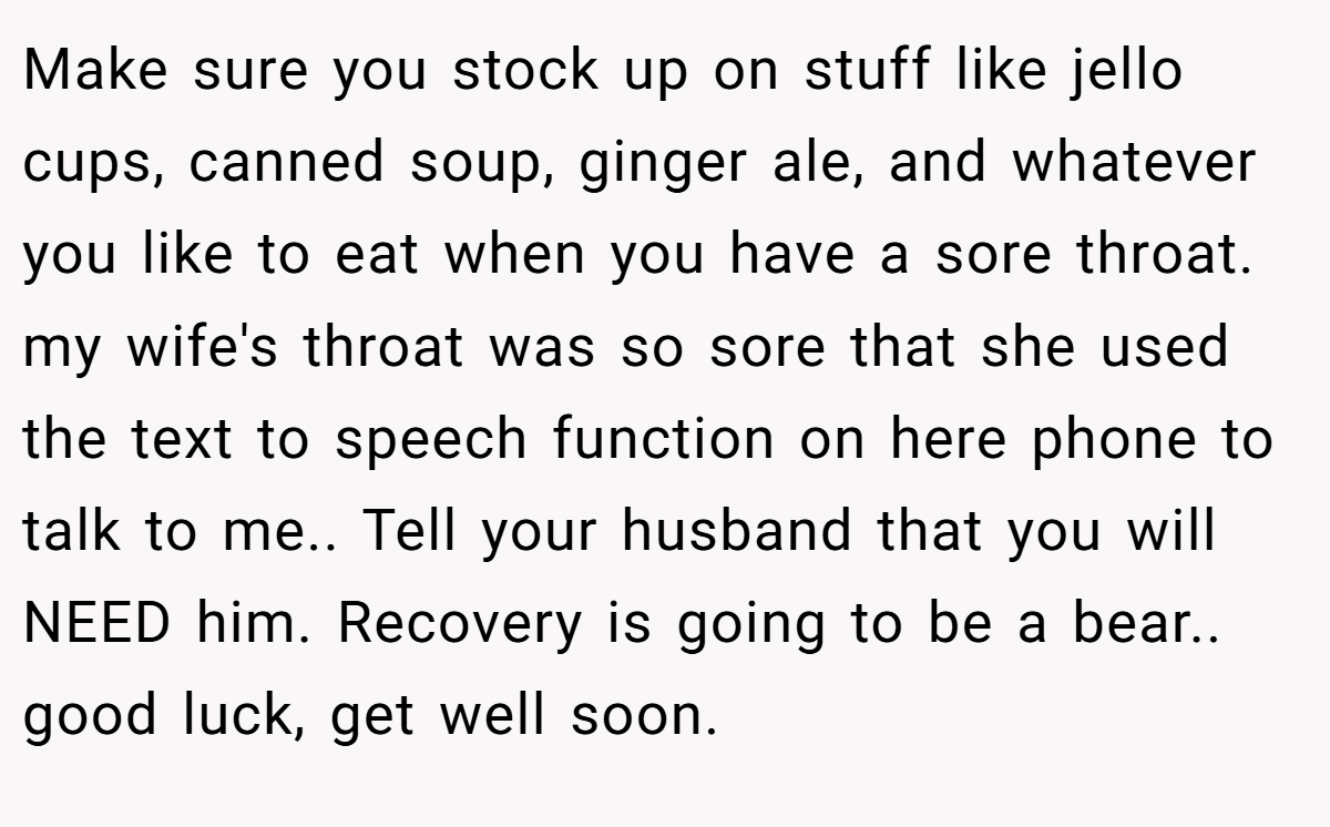 Make sure you stock up on stuff like jello cups, canned soup, ginger ale, and whatever you like to eat when you have a sore throat. my wife's throat was so sore that she used the text to speech function on here phone to talk to me.. Tell your husband that you will NEED him. Recovery is going to be a bear.. good luck, get well soon.
