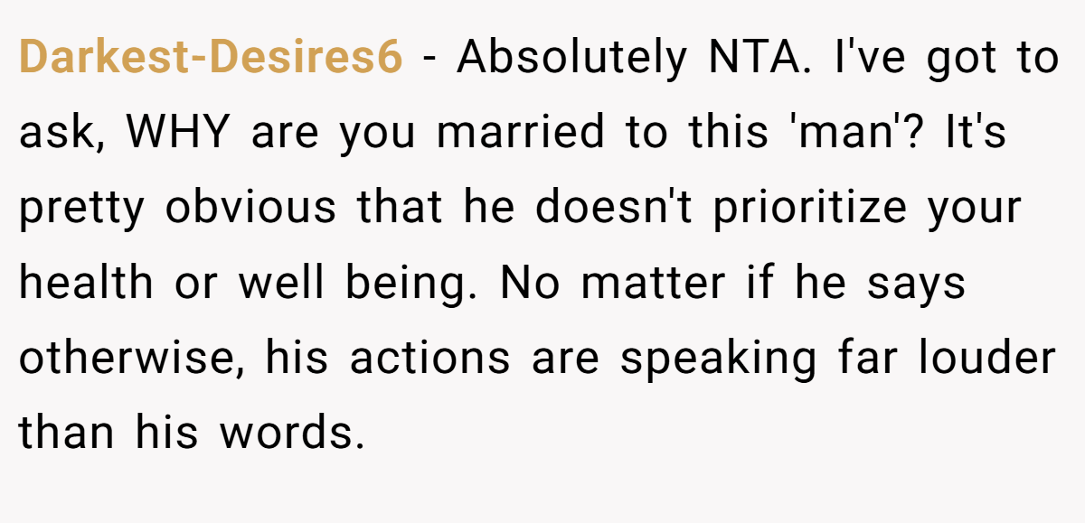 Darkest-Desires6 - Absolutely NTA. I've got to ask, WHY are you married to this 'man'? It's pretty obvious that he doesn't prioritize your health or well being. No matter if he says otherwise, his actions are speaking far louder than his words.