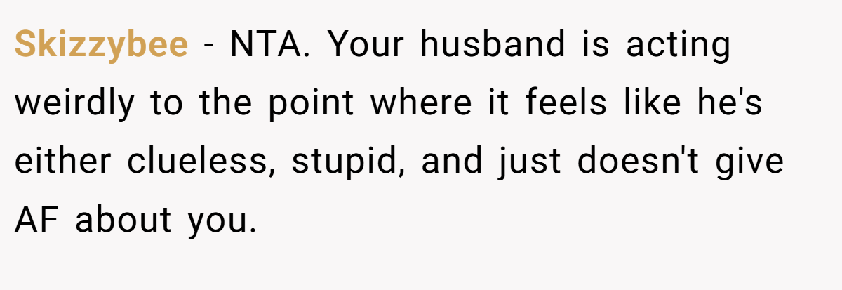 Skizzybee - NTA. Your husband is acting weirdly to the point where it feels like he's either clueless, stupid, and just doesn't give AF about you.