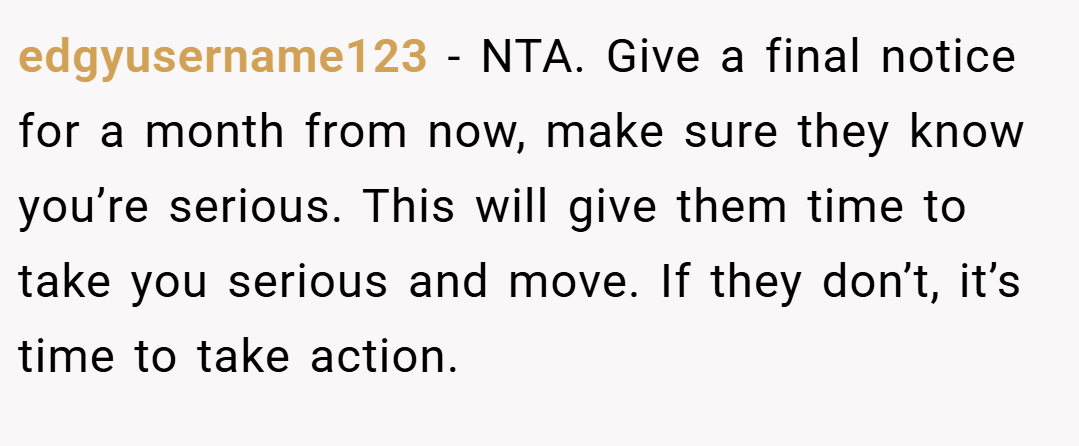 edgyusername123 − NTA. Give a final notice for a month from now, make sure they know you’re serious. This will give them time to take you serious and move. If they don’t, it’s time to take action.