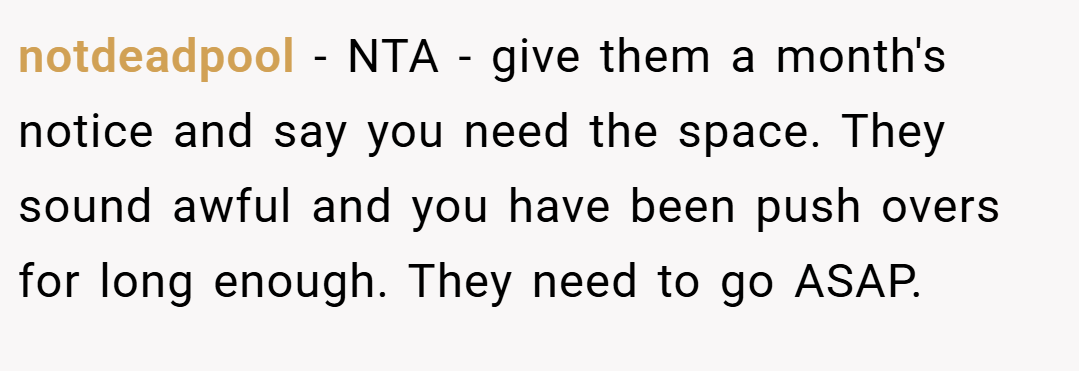notdeadpool − NTA - give them a month's notice and say you need the space. They sound awful and you have been push overs for long enough. They need to go ASAP.
