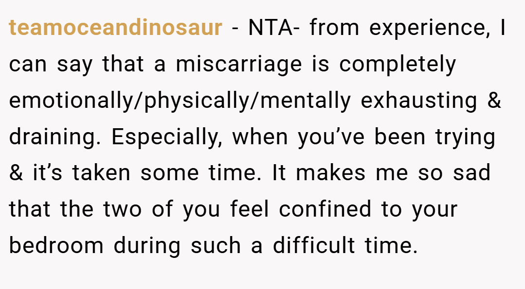 teamoceandinosaur − NTA- from experience, I can say that a miscarriage is completely emotionally/physically/mentally exhausting & draining. Especially, when you’ve been trying & it’s taken some time. It makes me so sad that the two of you feel confined to your bedroom during such a difficult time.