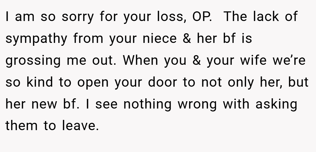 I am so sorry for your loss, OP.  The lack of sympathy from your niece & her bf is grossing me out. When you & your wife we’re so kind to open your door to not only her, but her new bf. I see nothing wrong with asking them to leave.