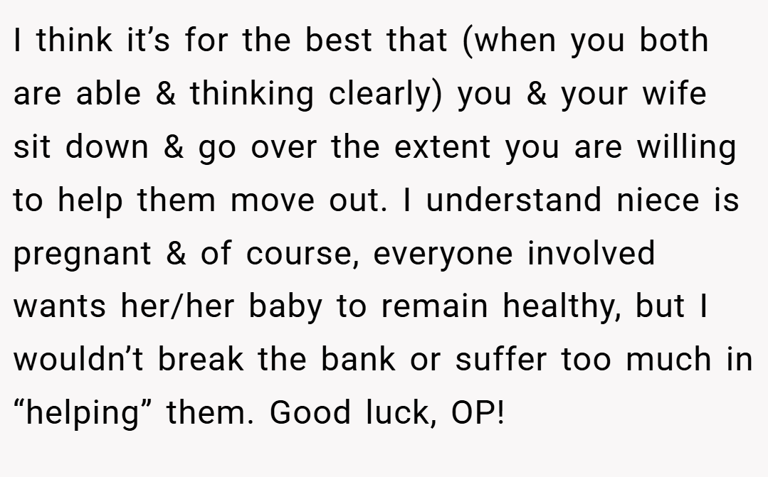 I think it’s for the best that (when you both are able & thinking clearly) you & your wife sit down & go over the extent you are willing to help them move out. I understand niece is pregnant & of course, everyone involved wants her/her baby to remain healthy, but I wouldn’t break the bank or suffer too much in “helping” them. Good luck, OP!
