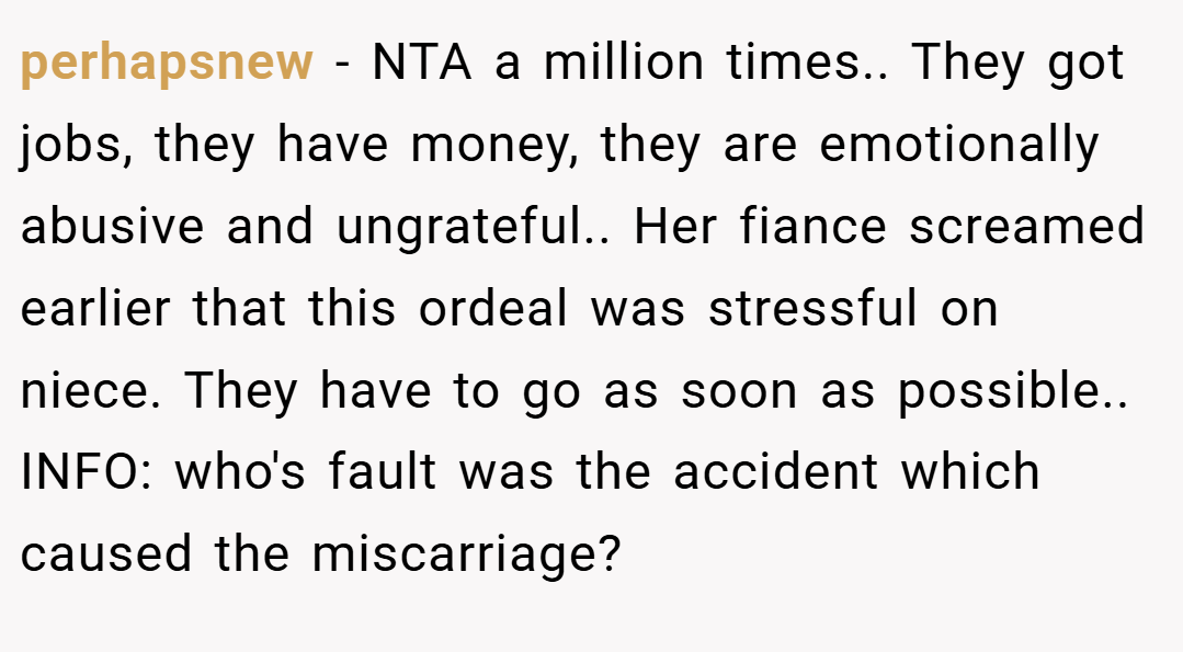 perhapsnew − NTA a million times.. They got jobs, they have money, they are emotionally abusive and ungrateful.. Her fiance screamed earlier that this ordeal was stressful on niece. They have to go as soon as possible.. INFO: who's fault was the accident which caused the miscarriage?