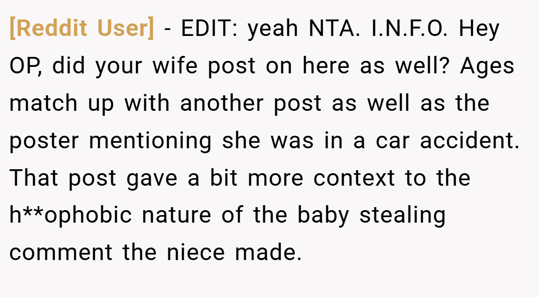 [Reddit User] − EDIT: yeah NTA. I.N.F.O. Hey OP, did your wife post on here as well? Ages match up with another post as well as the poster mentioning she was in a car accident. That post gave a bit more context to the h**ophobic nature of the baby stealing comment the niece made.