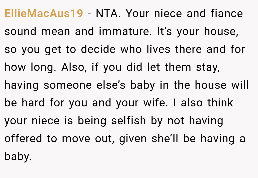 EllieMacAus19 − NTA. Your niece and fiance sound mean and immature. It’s your house, so you get to decide who lives there and for how long. Also, if you did let them stay, having someone else’s baby in the house will be hard for you and your wife. I also think your niece is being selfish by not having offered to move out, given she’ll be having a baby.
