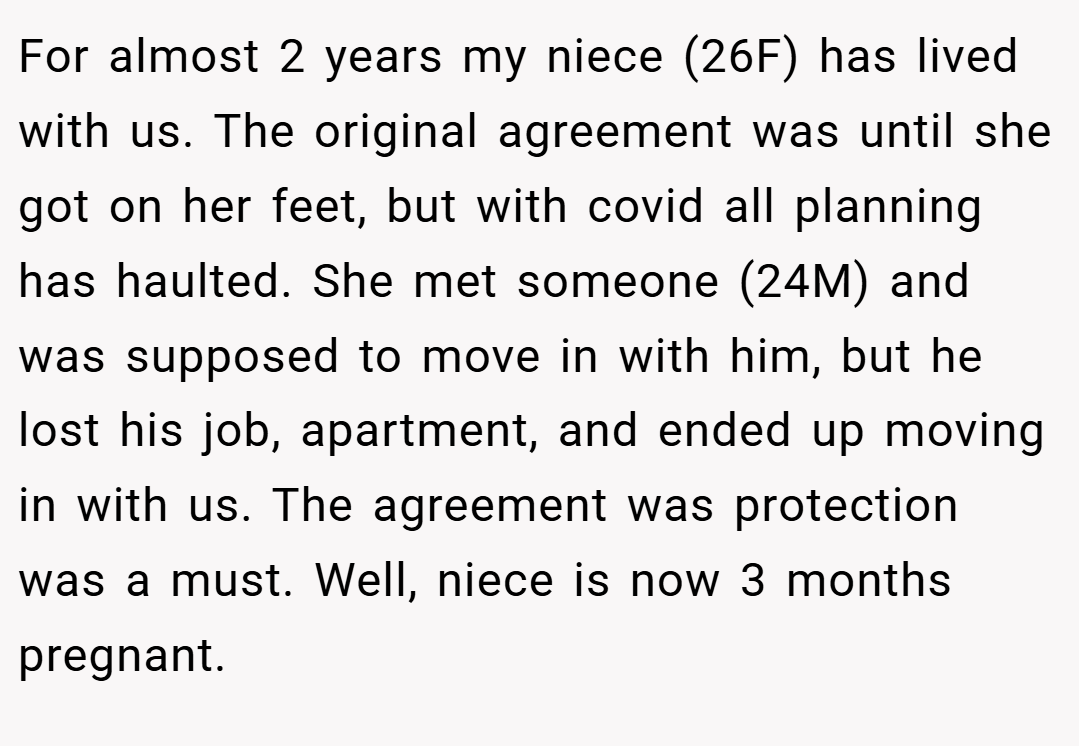 For almost 2 years my niece (26F) has lived with us. The original agreement was until she got on her feet, but with covid all planning has haulted. She met someone (24M) and was supposed to move in with him, but he lost his job, apartment, and ended up moving in with us. The agreement was protection was a must. Well, niece is now 3 months pregnant.