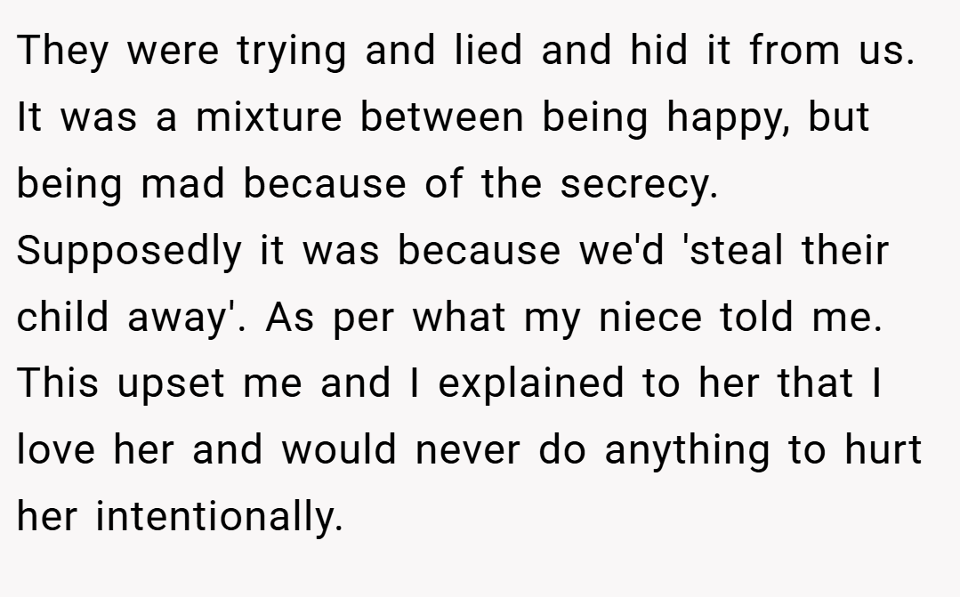 They were trying and lied and hid it from us. It was a mixture between being happy, but being mad because of the secrecy. Supposedly it was because we'd 'steal their child away'. As per what my niece told me. This upset me and I explained to her that I love her and would never do anything to hurt her intentionally.