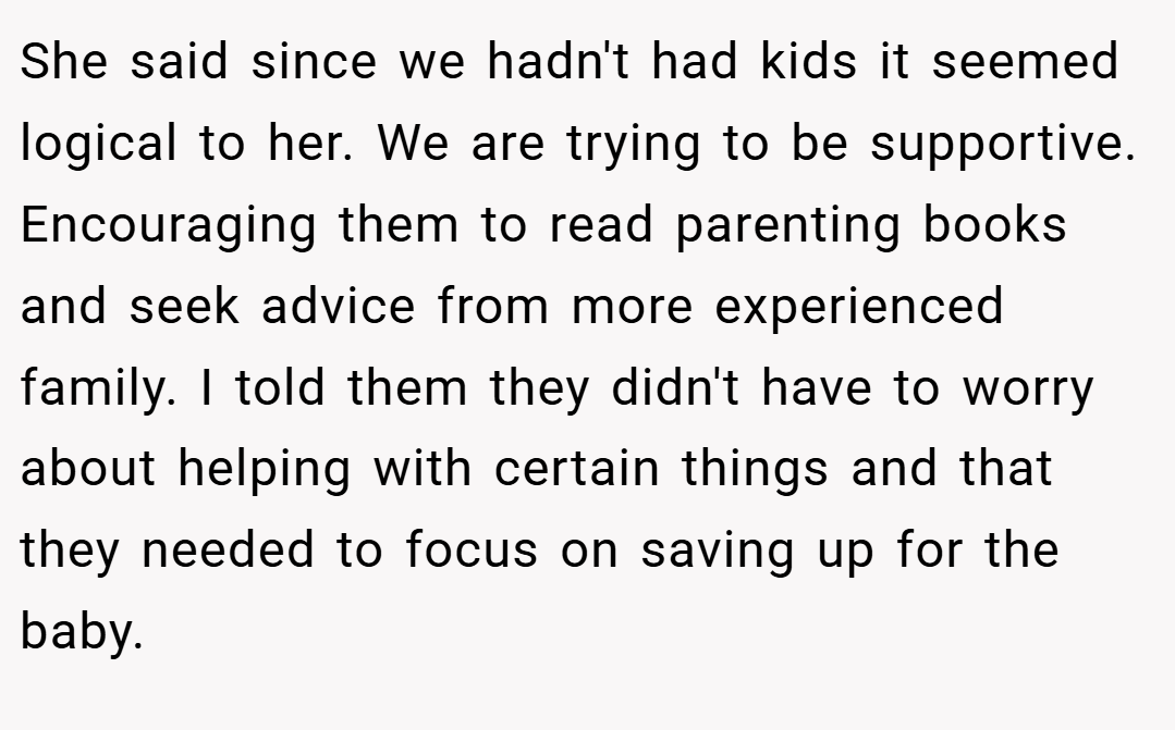 She said since we hadn't had kids it seemed logical to her. We are trying to be supportive. Encouraging them to read parenting books and seek advice from more experienced family. I told them they didn't have to worry about helping with certain things and that they needed to focus on saving up for the baby.