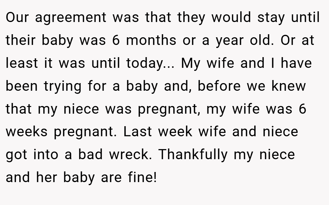 Our agreement was that they would stay until their baby was 6 months or a year old. Or at least it was until today... My wife and I have been trying for a baby and, before we knew that my niece was pregnant, my wife was 6 weeks pregnant. Last week wife and niece got into a bad wreck. Thankfully my niece and her baby are fine!