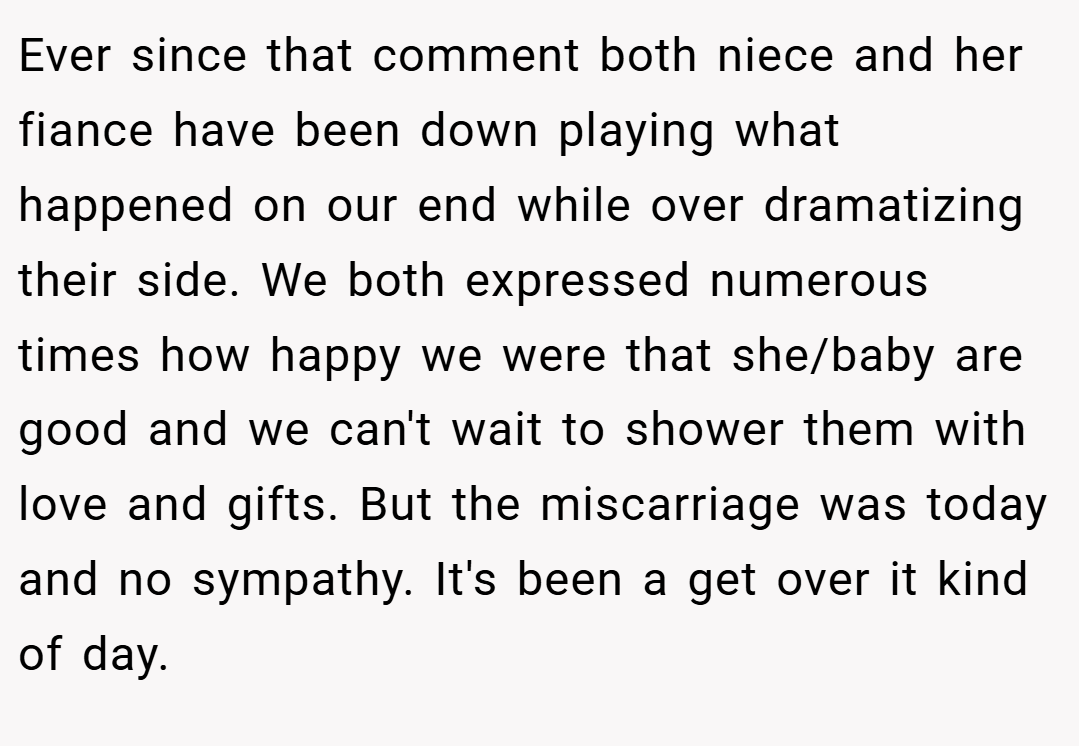 Ever since that comment both niece and her fiance have been down playing what happened on our end while over dramatizing their side. We both expressed numerous times how happy we were that she/baby are good and we can't wait to shower them with love and gifts. But the miscarriage was today and no sympathy. It's been a get over it kind of day.